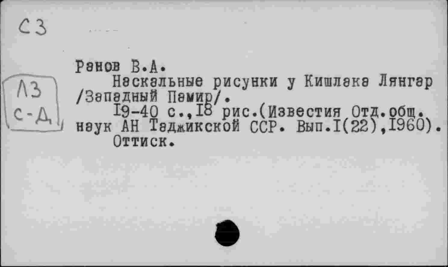 ﻿Р8Н0В В.А.
Наскальные рисунки у Кишлака Лянгар /Западный Памир/.
І9-40 с.,18 рис.(Известия Отд.общ. наук АН Таджикской ССР. Вып.1(22),1960).
Оттиск.